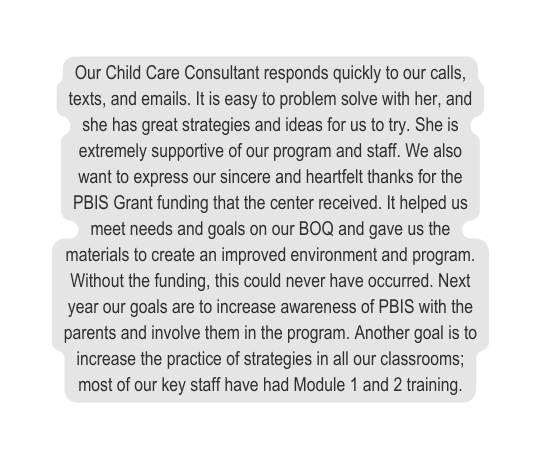 Our Child Care Consultant responds quickly to our calls texts and emails It is easy to problem solve with her and she has great strategies and ideas for us to try She is extremely supportive of our program and staff We also want to express our sincere and heartfelt thanks for the PBIS Grant funding that the center received It helped us meet needs and goals on our BOQ and gave us the materials to create an improved environment and program Without the funding this could never have occurred Next year our goals are to increase awareness of PBIS with the parents and involve them in the program Another goal is to increase the practice of strategies in all our classrooms most of our key staff have had Module 1 and 2 training