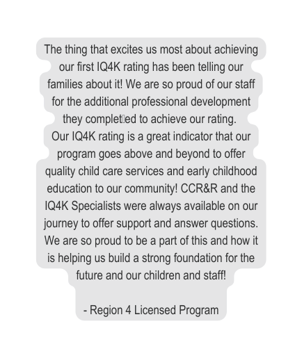 The thing that excites us most about achieving our first IQ4K rating has been telling our families about it We are so proud of our staff for the additional professional development they complet ed to achieve our rating Our IQ4K rating is a great indicator that our program goes above and beyond to offer quality child care services and early childhood education to our community CCR R and the IQ4K Specialists were always available on our journey to offer support and answer questions We are so proud to be a part of this and how it is helping us build a strong foundation for the future and our children and staff Region 4 Licensed Program